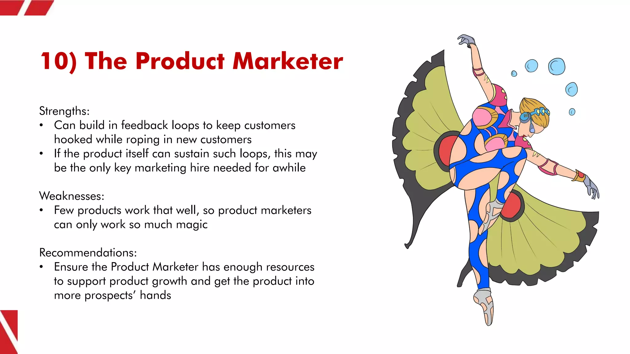 10) The Product Marketer
Strengths:
• Can build in feedback loops to keep customers
hooked while roping in new customers
• If the product itself can sustain such loops, this may
be the only key marketing hire needed for awhile
Weaknesses:
• Few products work that well, so product marketers
can only work so much magic
Recommendations:
• Ensure the Product Marketer has enough resources
to support product growth and get the product into
more prospects’ hands
 