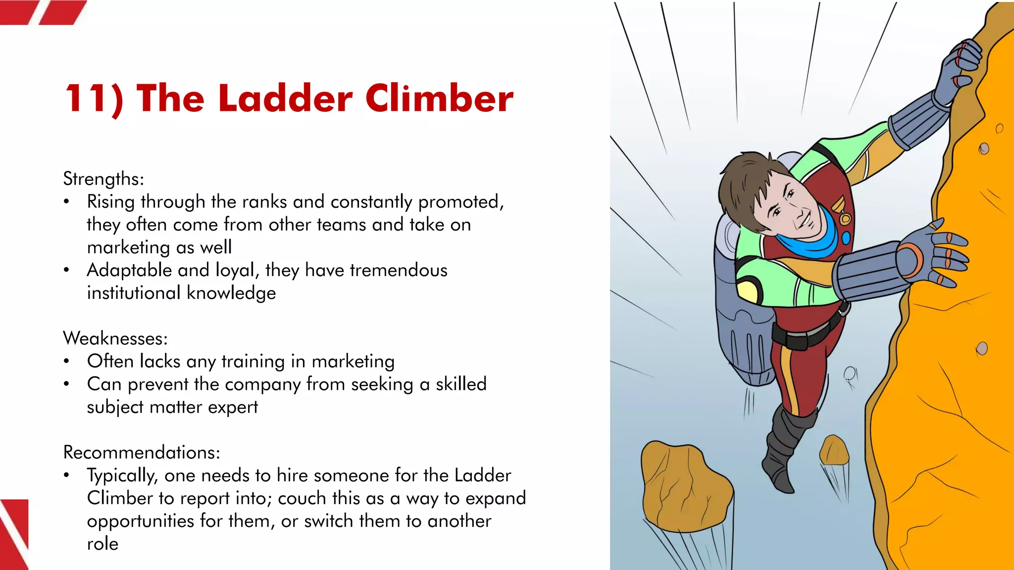 11) The Ladder Climber
Strengths:
• Rising through the ranks and constantly promoted,
they often come from other teams and take on
marketing as well
• Adaptable and loyal, they have tremendous
institutional knowledge
Weaknesses:
• Often lacks any training in marketing
• Can prevent the company from seeking a skilled
subject matter expert
Recommendations:
• Typically, one needs to hire someone for the Ladder
Climber to report into; couch this as a way to expand
opportunities for them, or switch them to another
role
 