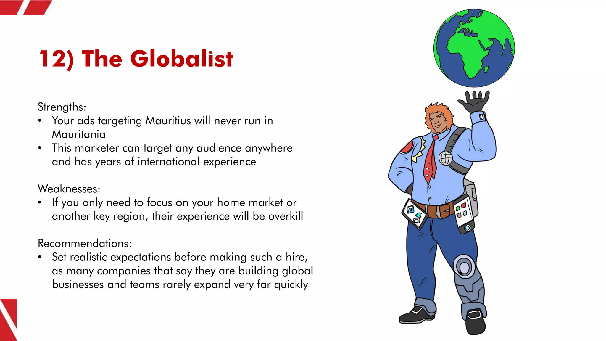 12) The Globalist
Strengths:
• Your ads targeting Mauritius will never run in
Mauritania
• This marketer can target any audience anywhere
and has years of international experience
Weaknesses:
• If you only need to focus on your home market or
another key region, their experience will be overkill
Recommendations:
• Set realistic expectations before making such a hire,
as many companies that say they are building global
businesses and teams rarely expand very far quickly
 