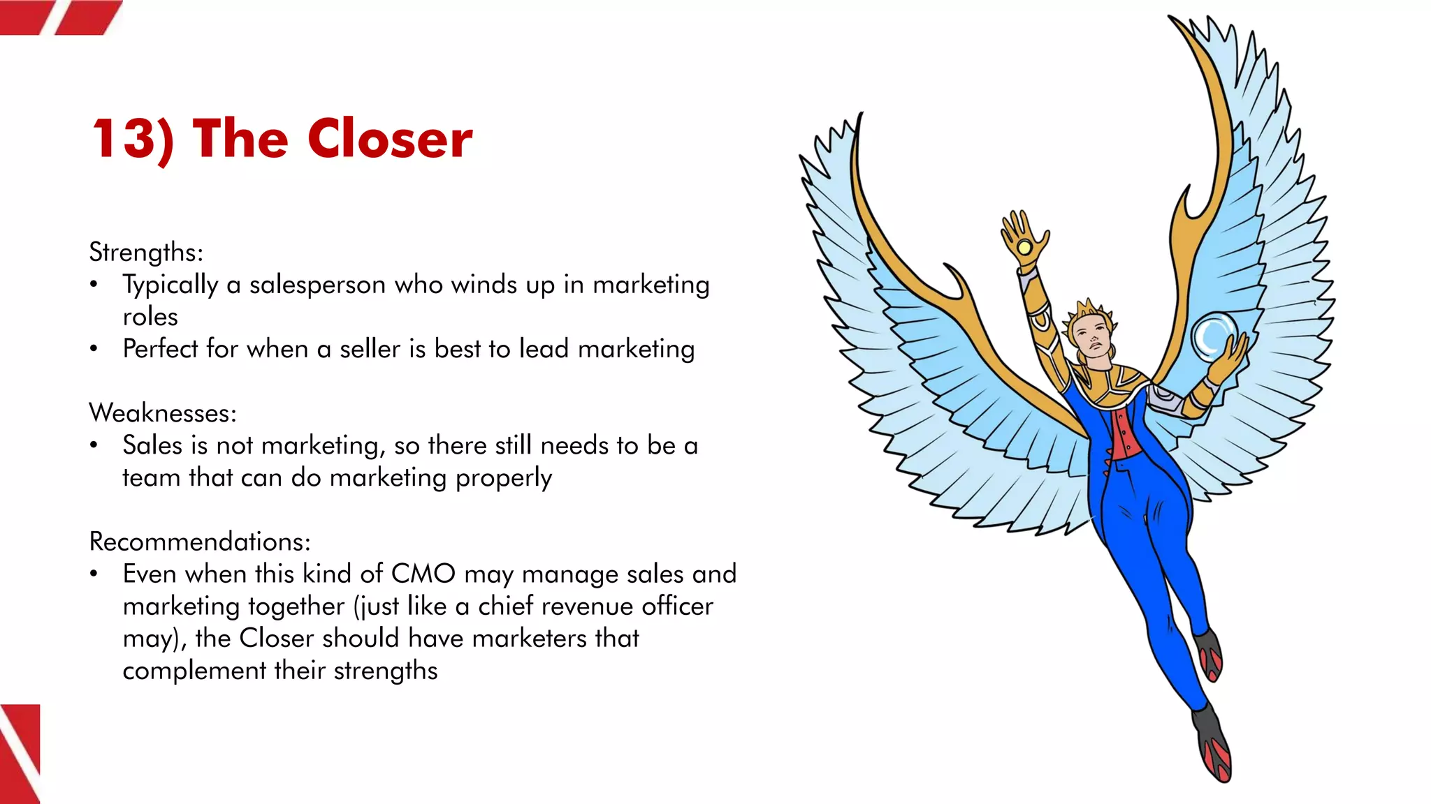 13) The Closer
Strengths:
• Typically a salesperson who winds up in marketing
roles
• Perfect for when a seller is best to lead marketing
Weaknesses:
• Sales is not marketing, so there still needs to be a
team that can do marketing properly
Recommendations:
• Even when this kind of CMO may manage sales and
marketing together (just like a chief revenue officer
may), the Closer should have marketers that
complement their strengths
 