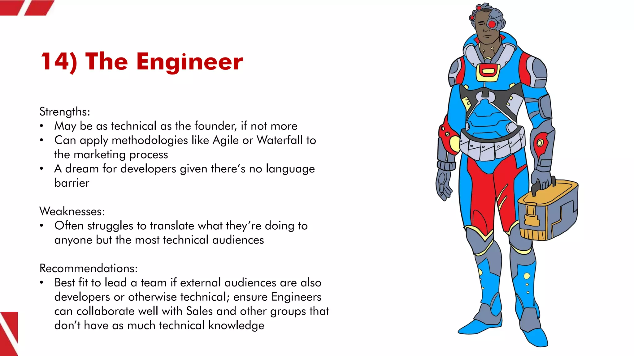 14) The Engineer
Strengths:
• May be as technical as the founder, if not more
• Can apply methodologies like Agile or Waterfall to
the marketing process
• A dream for developers given there’s no language
barrier
Weaknesses:
• Often struggles to translate what they’re doing to
anyone but the most technical audiences
Recommendations:
• Best fit to lead a team if external audiences are also
developers or otherwise technical; ensure Engineers
can collaborate well with Sales and other groups that
don’t have as much technical knowledge
 