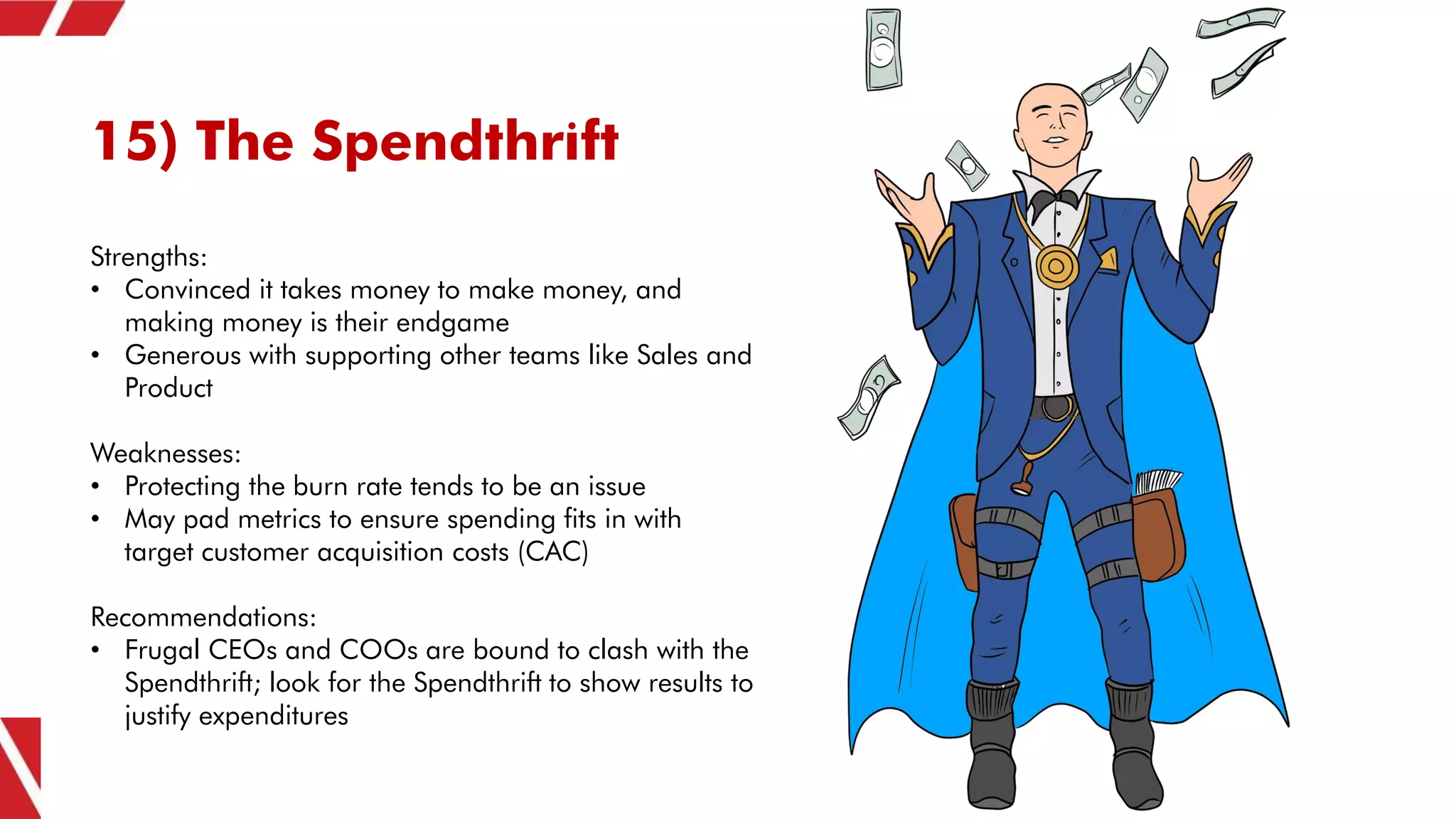 15) The Spendthrift
Strengths:
• Convinced it takes money to make money, and
making money is their endgame
• Generous with supporting other teams like Sales and
Product
Weaknesses:
• Protecting the burn rate tends to be an issue
• May pad metrics to ensure spending fits in with
target customer acquisition costs (CAC)
Recommendations:
• Frugal CEOs and COOs are bound to clash with the
Spendthrift; look for the Spendthrift to show results to
justify expenditures
 