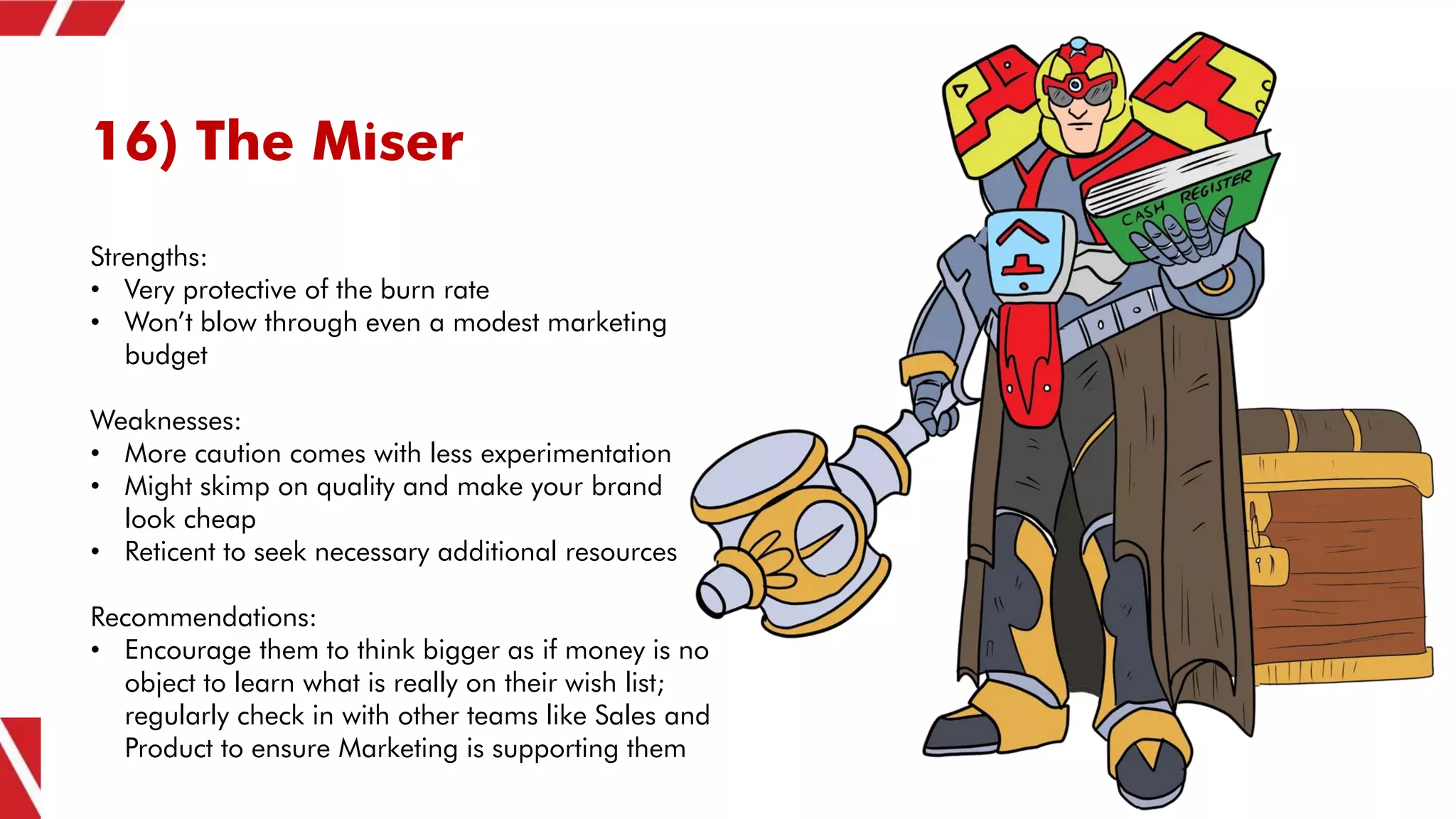 16) The Miser
Strengths:
• Very protective of the burn rate
• Won’t blow through even a modest marketing
budget
Weaknesses:
• More caution comes with less experimentation
• Might skimp on quality and make your brand
look cheap
• Reticent to seek necessary additional resources
Recommendations:
• Encourage them to think bigger as if money is no
object to learn what is really on their wish list;
regularly check in with other teams like Sales and
Product to ensure Marketing is supporting them
 