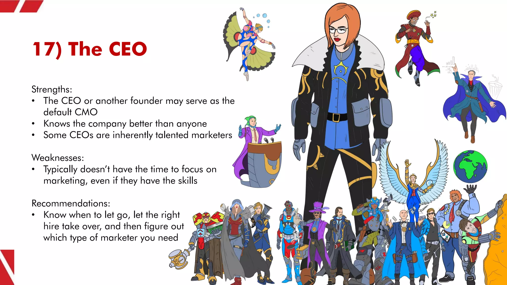 17) The CEO
Strengths:
• The CEO or another founder may serve as the
default CMO
• Knows the company better than anyone
• Some CEOs are inherently talented marketers
Weaknesses:
• Typically doesn’t have the time to focus on
marketing, even if they have the skills
Recommendations:
• Know when to let go, let the right
hire take over, and then figure out
which type of marketer you need
 