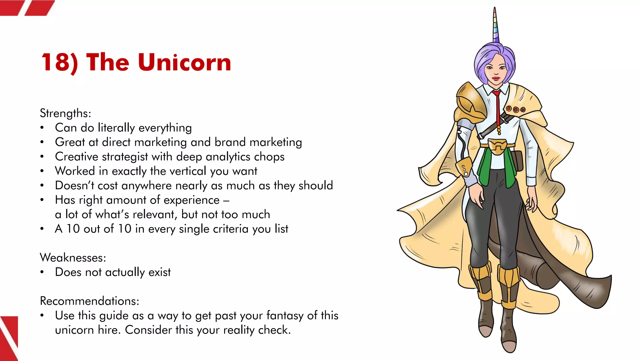 18) The Unicorn
Strengths:
• Can do literally everything
• Great at direct marketing and brand marketing
• Creative strategist with deep analytics chops
• Worked in exactly the vertical you want
• Doesn’t cost anywhere nearly as much as they should
• Has right amount of experience –
a lot of what’s relevant, but not too much
• A 10 out of 10 in every single criteria you list
Weaknesses:
• Does not actually exist
Recommendations:
• Use this guide as a way to get past your fantasy of this
unicorn hire. Consider this your reality check.
 