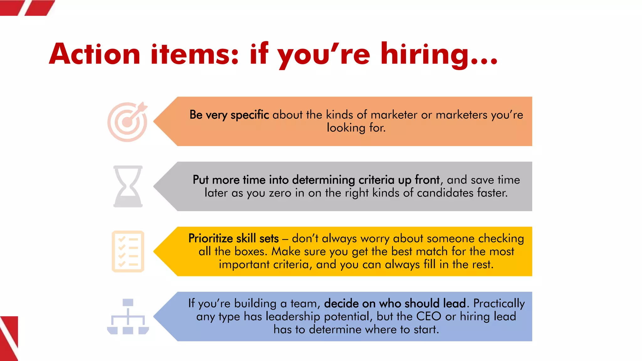 Action items: if you’re hiring…
Be very specific about the kinds of marketer or marketers you’re
looking for.
Put more time into determining criteria up front, and save time
later as you zero in on the right kinds of candidates faster.
Prioritize skill sets – don’t always worry about someone checking
all the boxes. Make sure you get the best match for the most
important criteria, and you can always fill in the rest.
If you’re building a team, decide on who should lead. Practically
any type has leadership potential, but the CEO or hiring lead
has to determine where to start.
 