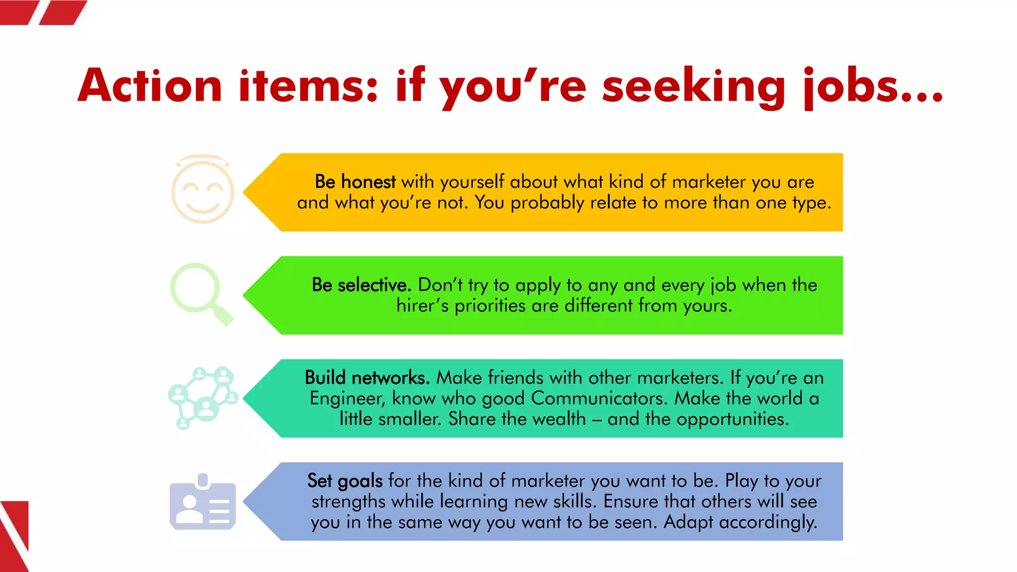 Action items: if you’re seeking jobs…
Be honest with yourself about what kind of marketer you are
and what you’re not. You probably relate to more than one type.
Be selective. Don’t try to apply to any and every job when the
hirer’s priorities are different from yours.
Build networks. Make friends with other marketers. If you’re an
Engineer, know who good Communicators. Make the world a
little smaller. Share the wealth – and the opportunities.
Set goals for the kind of marketer you want to be. Play to your
strengths while learning new skills. Ensure that others will see
you in the same way you want to be seen. Adapt accordingly.
 