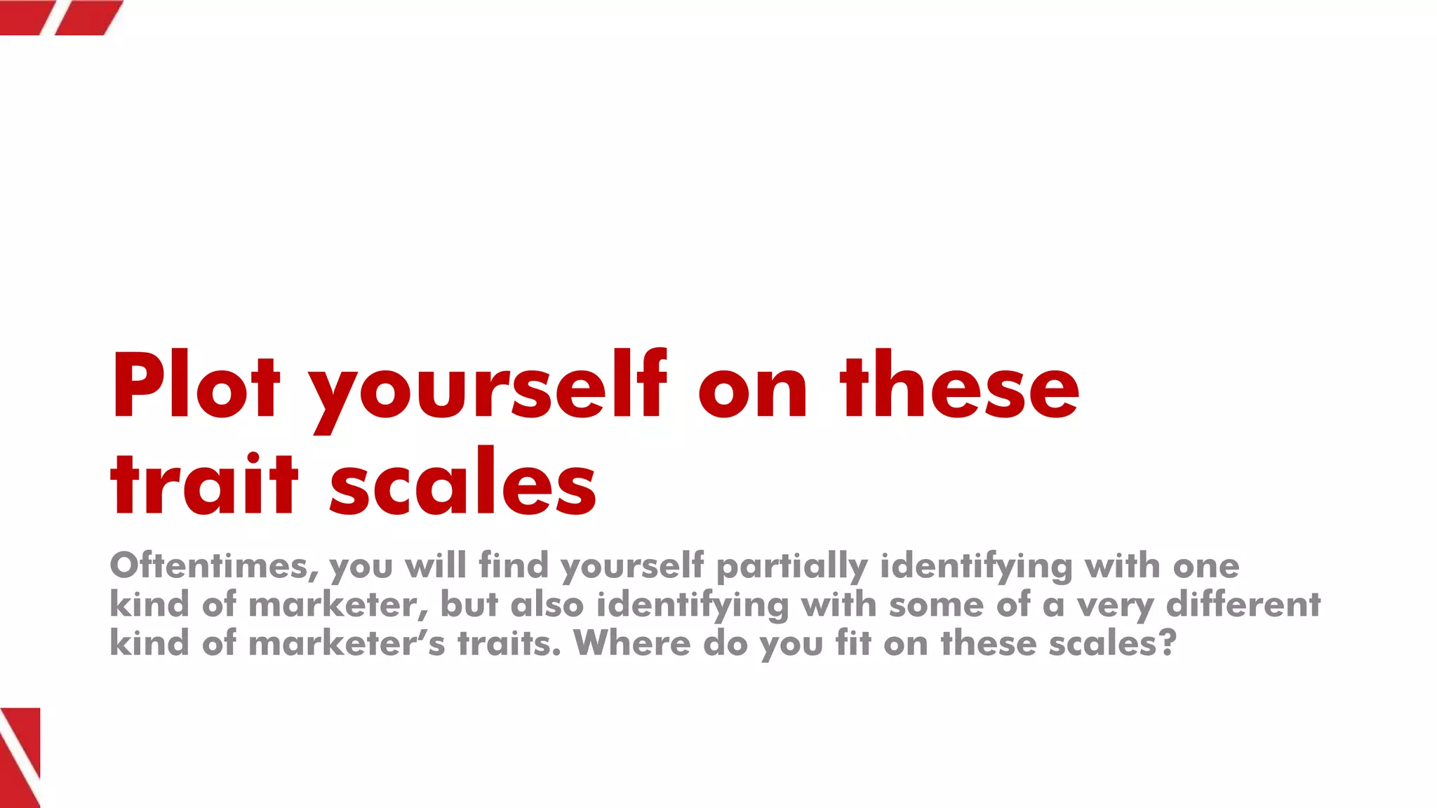 Plot yourself on these
trait scales
Oftentimes, you will find yourself partially identifying with one
kind of marketer, but also identifying with some of a very different
kind of marketer’s traits. Where do you fit on these scales?
 