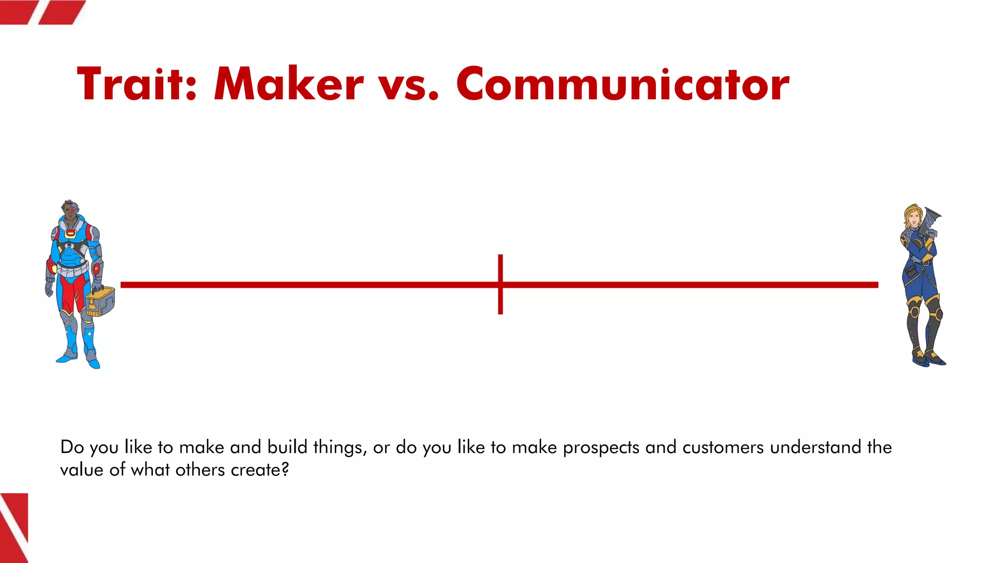 Trait: Maker vs. Communicator
Do you like to make and build things, or do you like to make prospects and customers understand the
value of what others create?
 