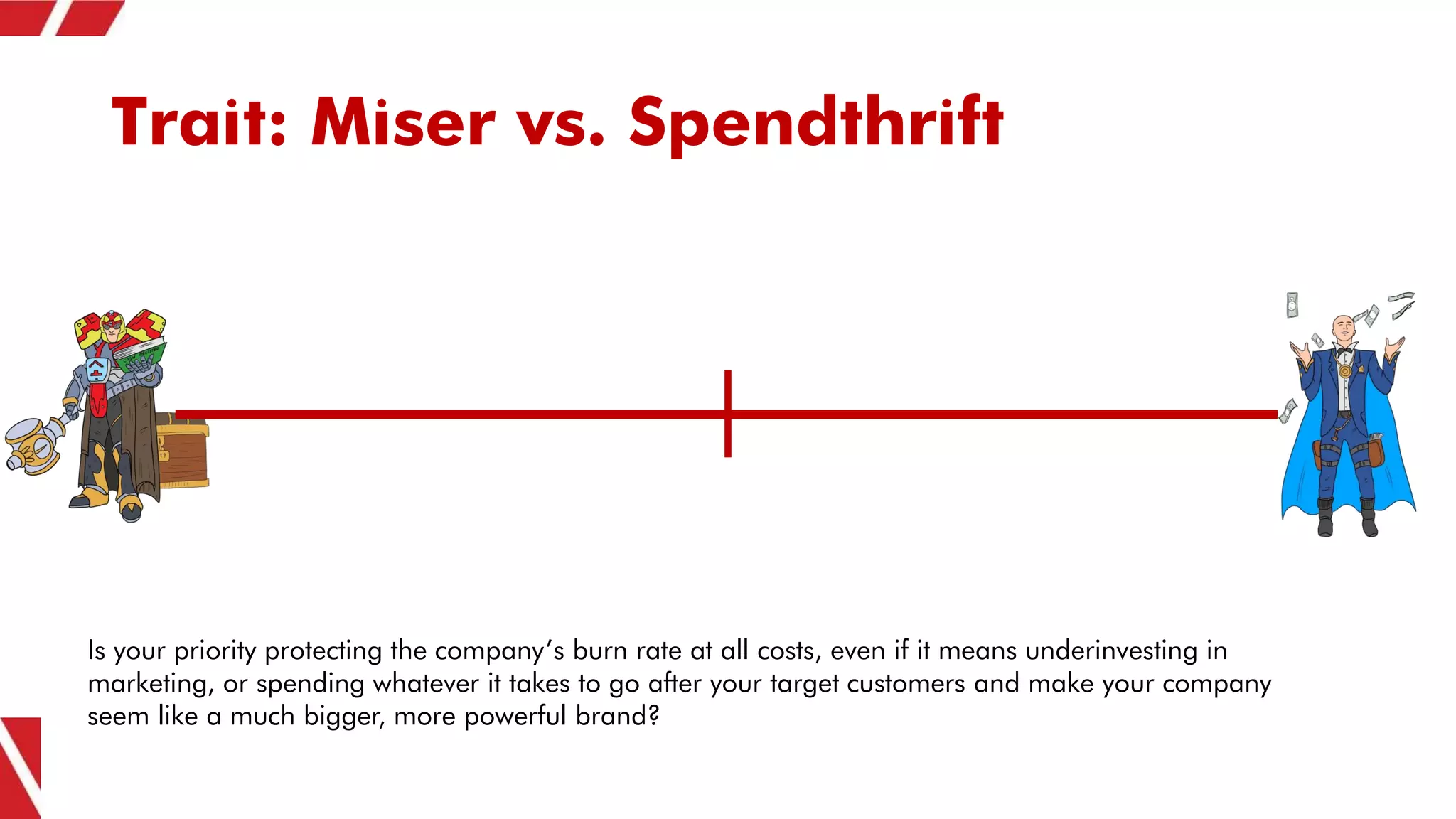 Trait: Miser vs. Spendthrift
Is your priority protecting the company’s burn rate at all costs, even if it means underinvesting in
marketing, or spending whatever it takes to go after your target customers and make your company
seem like a much bigger, more powerful brand?
 