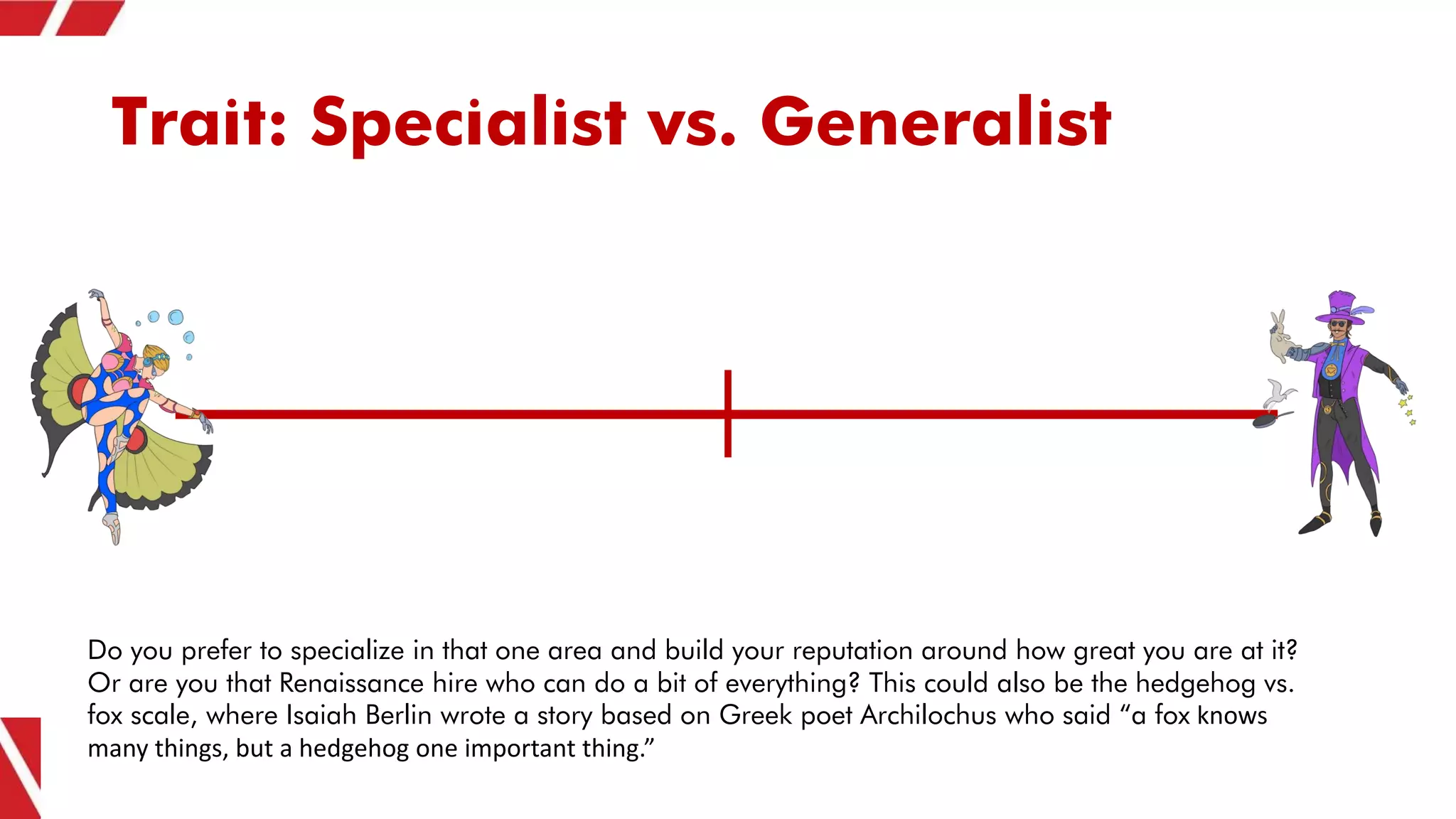 Trait: Specialist vs. Generalist
Do you prefer to specialize in that one area and build your reputation around how great you are at it?
Or are you that Renaissance hire who can do a bit of everything? This could also be the hedgehog vs.
fox scale, where Isaiah Berlin wrote a story based on Greek poet Archilochus who said “a fox knows
many things, but a hedgehog one important thing.”
 