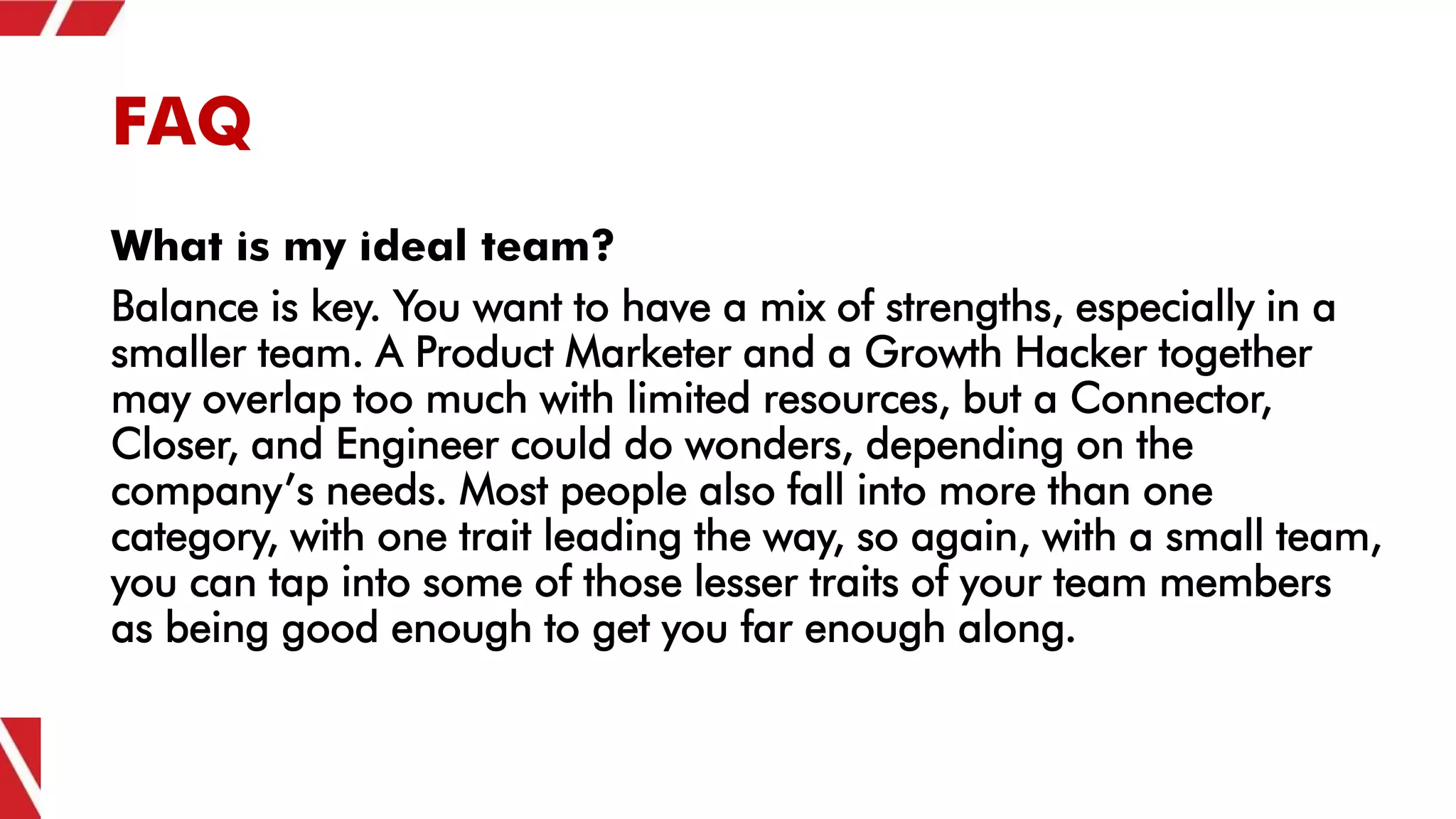 FAQ
What is my ideal team?
Balance is key. You want to have a mix of strengths, especially in a
smaller team. A Product Marketer and a Growth Hacker together
may overlap too much with limited resources, but a Connector,
Closer, and Engineer could do wonders, depending on the
company’s needs. Most people also fall into more than one
category, with one trait leading the way, so again, with a small team,
you can tap into some of those lesser traits of your team members
as being good enough to get you far enough along.
 