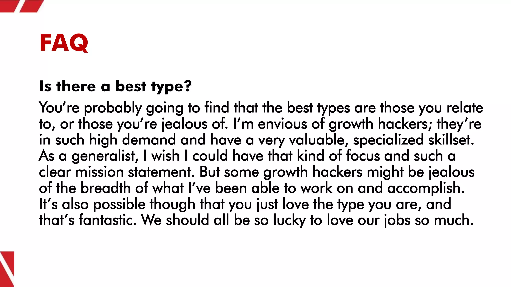 FAQ
Is there a best type?
You’re probably going to find that the best types are those you relate
to, or those you’re jealous of. I’m envious of growth hackers; they’re
in such high demand and have a very valuable, specialized skillset.
As a generalist, I wish I could have that kind of focus and such a
clear mission statement. But some growth hackers might be jealous
of the breadth of what I’ve been able to work on and accomplish.
It’s also possible though that you just love the type you are, and
that’s fantastic. We should all be so lucky to love our jobs so much.
 