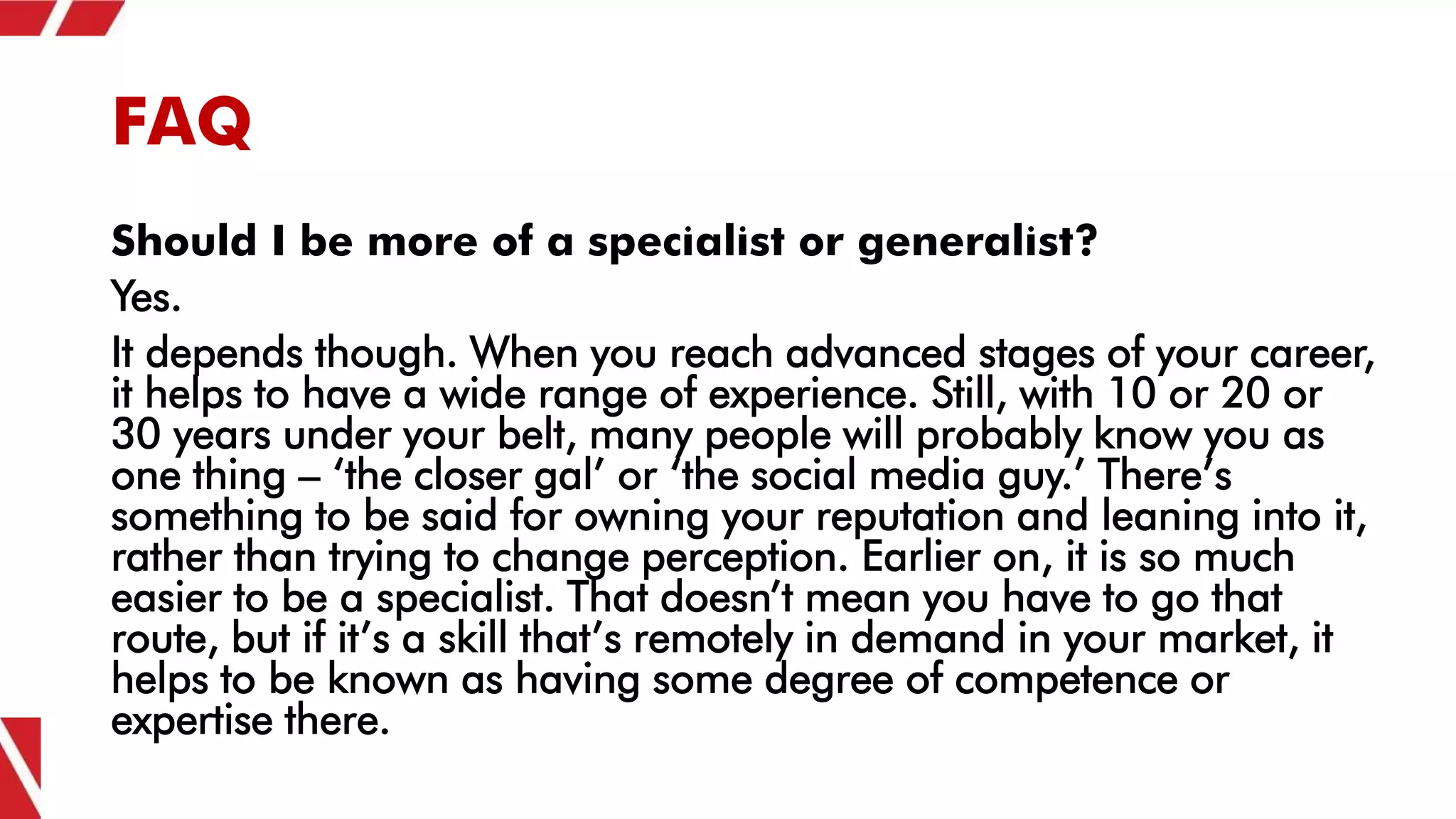 FAQ
Should I be more of a specialist or generalist?
Yes.
It depends though. When you reach advanced stages of your career,
it helps to have a wide range of experience. Still, with 10 or 20 or
30 years under your belt, many people will probably know you as
one thing – ‘the closer gal’ or ‘the social media guy.’ There’s
something to be said for owning your reputation and leaning into it,
rather than trying to change perception. Earlier on, it is so much
easier to be a specialist. That doesn’t mean you have to go that
route, but if it’s a skill that’s remotely in demand in your market, it
helps to be known as having some degree of competence or
expertise there.
 