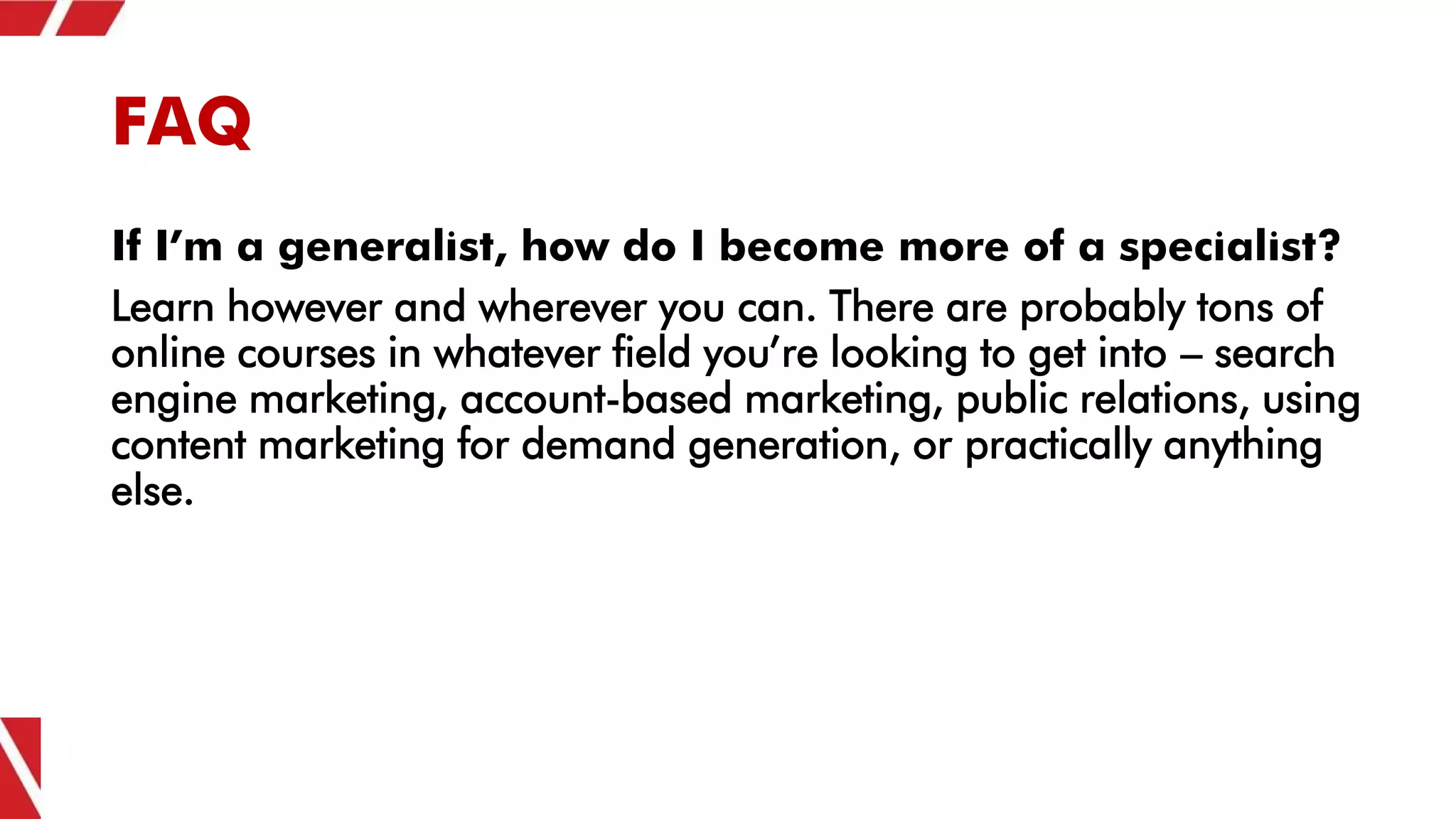 FAQ
If I’m a generalist, how do I become more of a specialist?
Learn however and wherever you can. There are probably tons of
online courses in whatever field you’re looking to get into – search
engine marketing, account-based marketing, public relations, using
content marketing for demand generation, or practically anything
else.
 