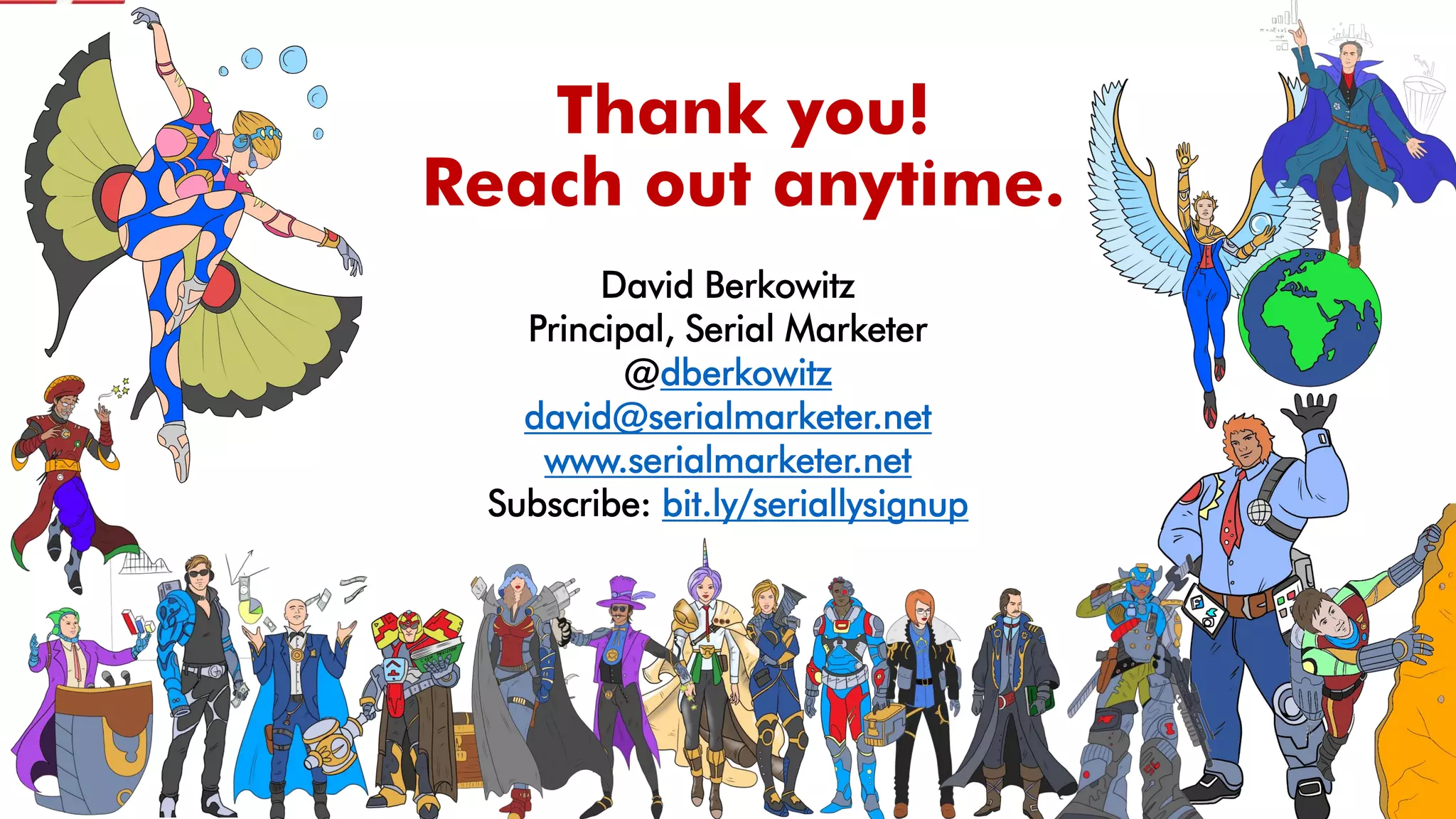Thank you!
Reach out anytime.
David Berkowitz
Principal, Serial Marketer
@dberkowitz
david@serialmarketer.net
www.serialmarketer.net
Subscribe: bit.ly/seriallysignup
 