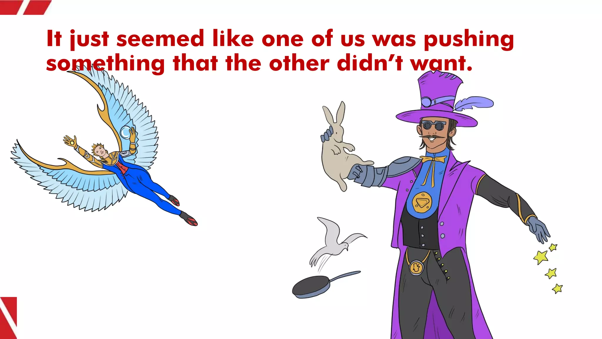 It just seemed like one of us was pushing
something that the other didn’t want.
 