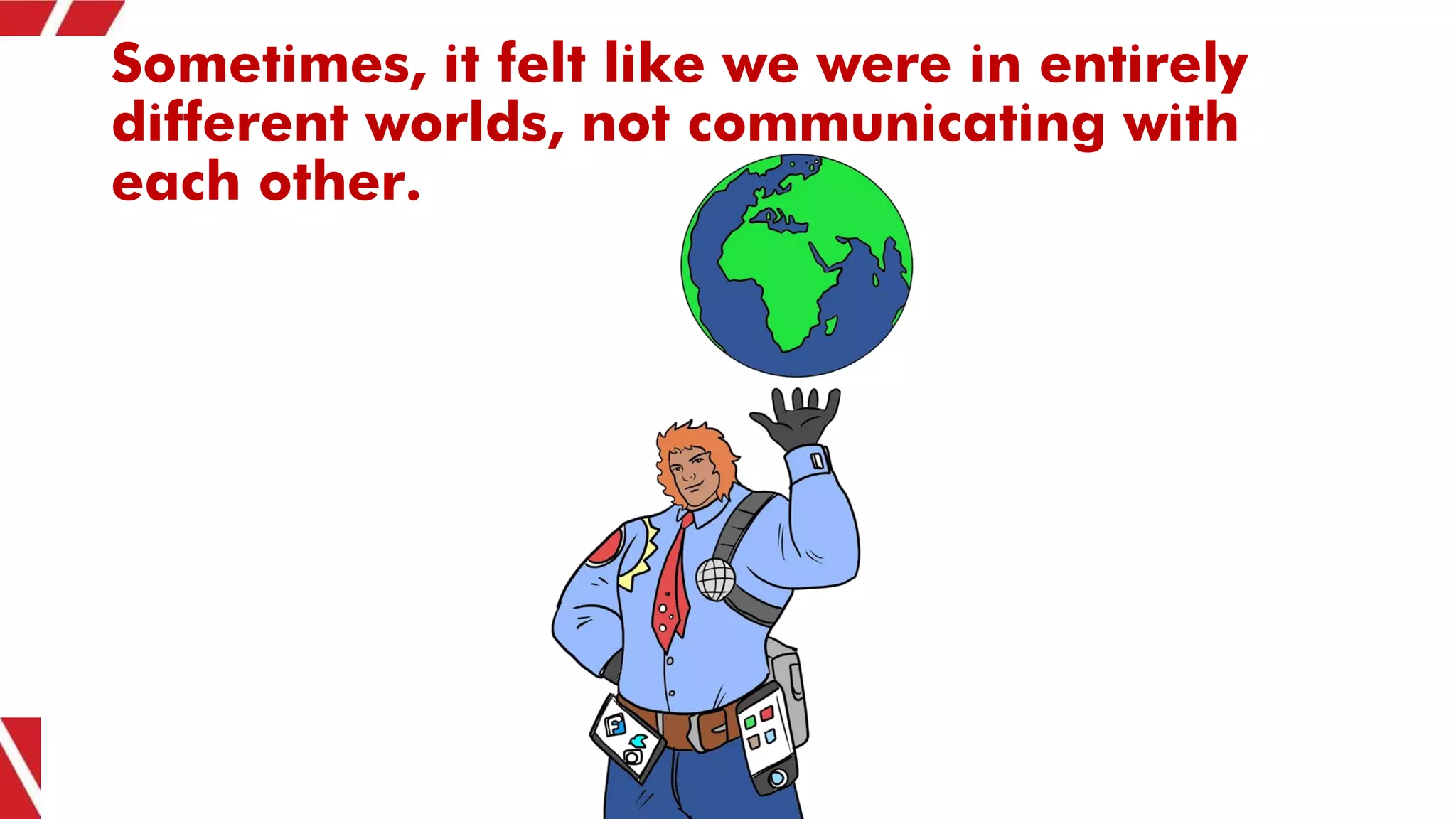 Sometimes, it felt like we were in entirely
different worlds, not communicating with
each other.
 
