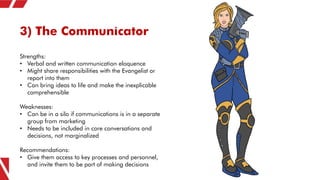 3) The Communicator
Strengths:
• Verbal and written communication eloquence
• Might share responsibilities with the Evange...