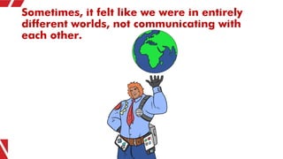 Sometimes, it felt like we were in entirely
different worlds, not communicating with
each other.
 