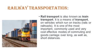 Railway Transportation:
• Rail transport is also known as train
transport. It is a means of transport,
on vehicles which run on tracks (rails or
railroads). It is one of the most
important, commonly used and very
cost effective modes of commuting and
goods carriage over long, as well as,
short distances.
 