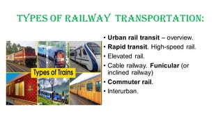 Types Of Railway Transportation:
• Urban rail transit – overview.
• Rapid transit. High-speed rail.
• Elevated rail.
• Cable railway. Funicular (or
inclined railway)
• Commuter rail.
• Interurban.
 