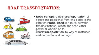 Road Transportation:
• Road transport meanstransportation of
goods and personnel from one place to the
other on roads. Road is a route between
two destinations, which has been either
paved or worked on to
enabletransportation by way of motorised
and non-motorised carriages.
 