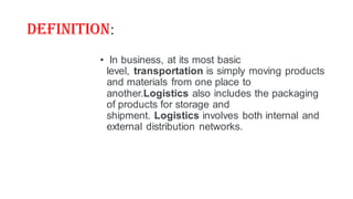 Definition:
• In business, at its most basic
level, transportation is simply moving products
and materials from one place to
another.Logistics also includes the packaging
of products for storage and
shipment. Logistics involves both internal and
external distribution networks.
 