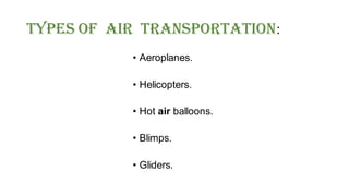 Types Of Air Transportation:
• Aeroplanes.
• Helicopters.
• Hot air balloons.
• Blimps.
• Gliders.
 