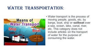 Water Transportation:
• Water transport is the process of
moving people, goods, etc. by
barge, boat, ship or sailboat over
a sea, ocean, lake, canal, river,
etc. This category does not
include articles on the transport
of water for the purpose of
consuming the water.
 