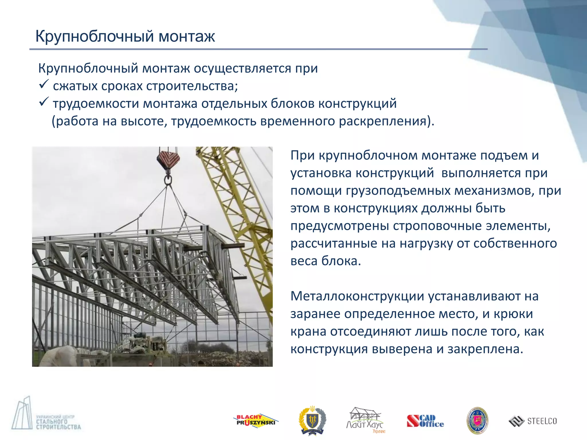 Крупноблочный монтаж
Крупноблочный монтаж осуществляется при
 сжатых сроках строительства;
 трудоемкости монтажа отдельных блоков конструкций
(работа на высоте, трудоемкость временного раскрепления).
При крупноблочном монтаже подъем и
установка конструкций выполняется при
помощи грузоподъемных механизмов, при
этом в конструкциях должны быть
предусмотрены строповочные элементы,
рассчитанные на нагрузку от собственного
веса блока.
Металлоконструкции устанавливают на
заранее определенное место, и крюки
крана отсоединяют лишь после того, как
конструкция выверена и закреплена.
 