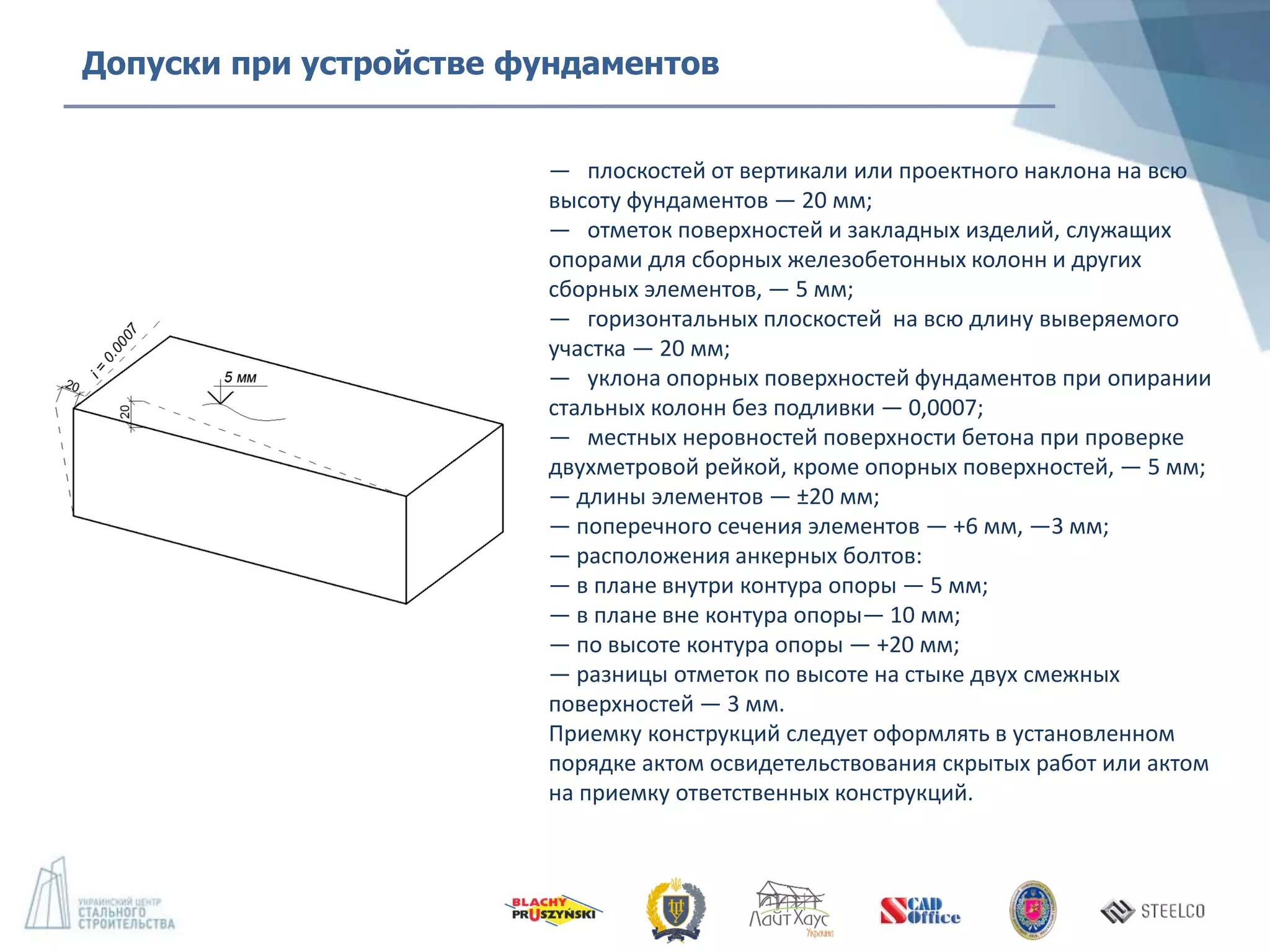 — плоскостей от вертикали или проектного наклона на всю
высоту фундаментов — 20 мм;
— отметок поверхностей и закладных изделий, служащих
опорами для сборных железобетонных колонн и других
сборных элементов, — 5 мм;
— горизонтальных плоскостей на всю длину выверяемого
участка — 20 мм;
— уклона опорных поверхностей фундаментов при опирании
стальных колонн без подливки — 0,0007;
— местных неровностей поверхности бетона при проверке
двухметровой рейкой, кроме опорных поверхностей, — 5 мм;
— длины элементов — ±20 мм;
— поперечного сечения элементов — +6 мм, —3 мм;
— расположения анкерных болтов:
— в плане внутри контура опоры — 5 мм;
— в плане вне контура опоры— 10 мм;
— по высоте контура опоры — +20 мм;
— разницы отметок по высоте на стыке двух смежных
поверхностей — 3 мм.
Приемку конструкций следует оформлять в установленном
порядке актом освидетельствования скрытых работ или актом
на приемку ответственных конструкций.
Допуски при устройстве фундаментов
 