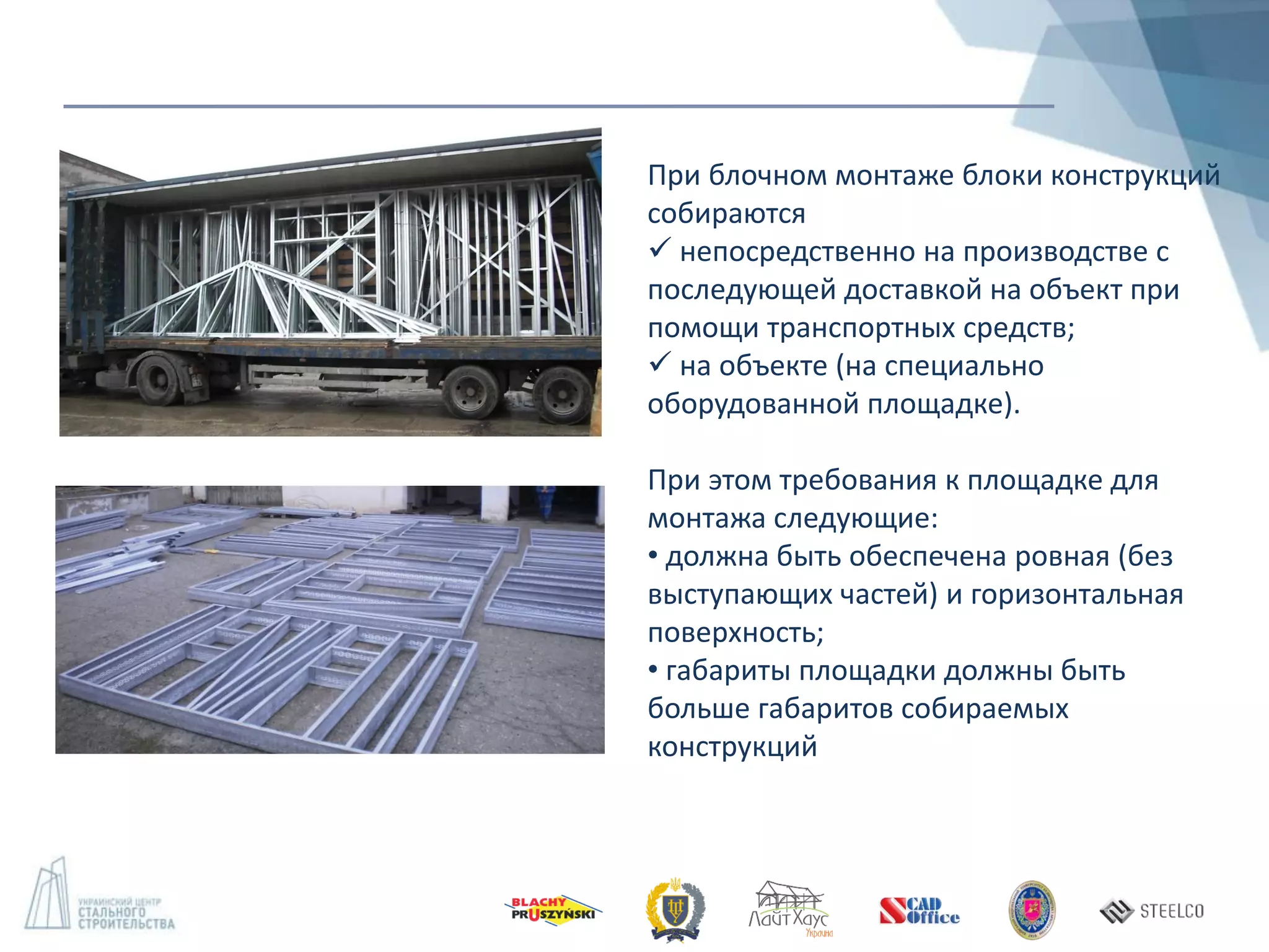 При блочном монтаже блоки конструкций
собираются
 непосредственно на производстве с
последующей доставкой на объект при
помощи транспортных средств;
 на объекте (на специально
оборудованной площадке).
При этом требования к площадке для
монтажа следующие:
• должна быть обеспечена ровная (без
выступающих частей) и горизонтальная
поверхность;
• габариты площадки должны быть
больше габаритов собираемых
конструкций
 