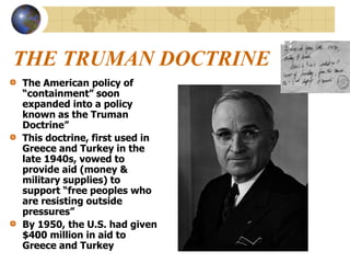 THE TRUMAN DOCTRINE
The American policy of
“containment” soon
expanded into a policy
known as the Truman
Doctrine”
This doctrine, first used in
Greece and Turkey in the
late 1940s, vowed to
provide aid (money &
military supplies) to
support “free peoples who
are resisting outside
pressures”
By 1950, the U.S. had given
$400 million in aid to
Greece and Turkey
 