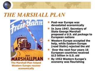 THE MARSHALL PLAN
Post-war Europe was
devastated economically
In June 1947, Secretary of
State George Marshall
proposed a U.S. aid package to
European nations
Western Europe accepted the
help, while Eastern Europe
(read Stalin) rejected the aid
Over the next four years 16
European countries received
$13 billion in U.S. aid
By 1952 Western Europe’s
economy was flourishing
The Marshall Plan helped
Western Europe recover
economically
 