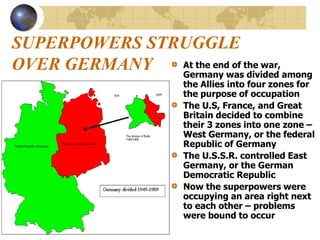 SUPERPOWERS STRUGGLE
OVER GERMANY At the end of the war,
Germany was divided among
the Allies into four zones for
the purpose of occupation
The U.S, France, and Great
Britain decided to combine
their 3 zones into one zone –
West Germany, or the federal
Republic of Germany
The U.S.S.R. controlled East
Germany, or the German
Democratic Republic
Now the superpowers were
occupying an area right next
to each other – problems
were bound to occur
 