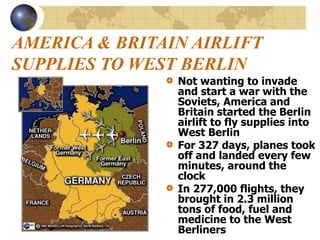 AMERICA & BRITAIN AIRLIFT
SUPPLIES TO WEST BERLIN
Not wanting to invade
and start a war with the
Soviets, America and
Britain started the Berlin
airlift to fly supplies into
West Berlin
For 327 days, planes took
off and landed every few
minutes, around the
clock
In 277,000 flights, they
brought in 2.3 million
tons of food, fuel and
medicine to the West
Berliners
 