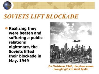 SOVIETS LIFT BLOCKADE
Realizing they
were beaten and
suffering a public
relations
nightmare, the
Soviets lifted
their blockade in
May, 1949
On Christmas 1948, the plane crews
brought gifts to West Berlin
 