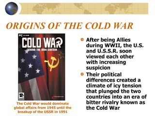 ORIGINS OF THE COLD WAR
After being Allies
during WWII, the U.S.
and U.S.S.R. soon
viewed each other
with increasing
suspicion
Their political
differences created a
climate of icy tension
that plunged the two
countries into an era of
bitter rivalry known as
the Cold War
The Cold War would dominate
global affairs from 1945 until the
breakup of the USSR in 1991
 