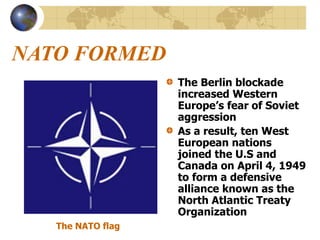 NATO FORMED
The Berlin blockade
increased Western
Europe’s fear of Soviet
aggression
As a result, ten West
European nations
joined the U.S and
Canada on April 4, 1949
to form a defensive
alliance known as the
North Atlantic Treaty
Organization
The NATO flag
 