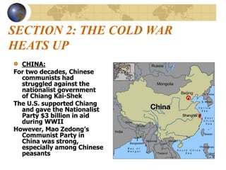 SECTION 2: THE COLD WAR
HEATS UP
CHINA:
For two decades, Chinese
communists had
struggled against the
nationalist government
of Chiang Kai-Shek
The U.S. supported Chiang
and gave the Nationalist
Party $3 billion in aid
during WWII
However, Mao Zedong’s
Communist Party in
China was strong,
especially among Chinese
peasants
 
