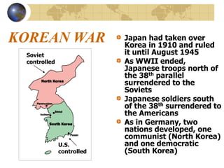 KOREAN WAR Japan had taken over
Korea in 1910 and ruled
it until August 1945
As WWII ended,
Japanese troops north of
the 38th parallel
surrendered to the
Soviets
Japanese soldiers south
of the 38th surrendered to
the Americans
As in Germany, two
nations developed, one
communist (North Korea)
and one democratic
(South Korea)
Soviet
controlled
U.S.
controlled
 