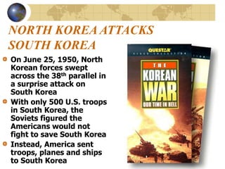 NORTH KOREA ATTACKS
SOUTH KOREA
On June 25, 1950, North
Korean forces swept
across the 38th parallel in
a surprise attack on
South Korea
With only 500 U.S. troops
in South Korea, the
Soviets figured the
Americans would not
fight to save South Korea
Instead, America sent
troops, planes and ships
to South Korea
 