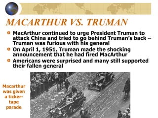 MACARTHUR VS. TRUMAN
MacArthur continued to urge President Truman to
attack China and tried to go behind Truman’s back –
Truman was furious with his general
On April 1, 1951, Truman made the shocking
announcement that he had fired MacArthur
Americans were surprised and many still supported
their fallen general
Macarthur
was given
a ticker-
tape
parade
 
