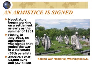 AN ARMISTICE IS SIGNED
Negotiators
began working
on a settlement
as early as the
summer of 1951
Finally, in
July 1953, an
agreement
was signed that
ended the war
in a stalemate
(38th parallel)
America’s cost:
54,000 lives
and $67 billion
Korean War Memorial, Washington D.C.
 