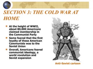 SECTION 3: THE COLD WAR AT
HOME
At the height of WWII,
about 80,000 Americans
claimed membership in
the Communist Party
Some feared that the first
loyalty of these American
Communists was to the
Soviet Union
Overall, Americans feared
communist ideology, a
world revolution and
Soviet expansion
Anti-Soviet cartoon
 