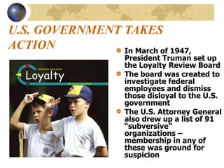 U.S. GOVERNMENT TAKES
ACTION In March of 1947,
President Truman set up
the Loyalty Review Board
The board was created to
investigate federal
employees and dismiss
those disloyal to the U.S.
government
The U.S. Attorney General
also drew up a list of 91
“subversive”
organizations –
membership in any of
these was ground for
suspicion
 