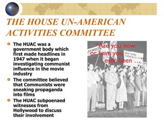 THE HOUSE UN-AMERICAN
ACTIVITIES COMMITTEE
The HUAC was a
government body which
first made headlines in
1947 when it began
investigating communist
influence in the movie
industry
The committee believed
that Communists were
sneaking propaganda
into films
The HUAC subpoenaed
witnesses from
Hollywood to discuss
their involvement
 