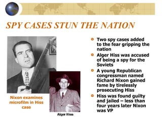 SPY CASES STUN THE NATION
Two spy cases added
to the fear gripping the
nation
Alger Hiss was accused
of being a spy for the
Soviets
A young Republican
congressman named
Richard Nixon gained
fame by tirelessly
prosecuting Hiss
Hiss was found guilty
and jailed – less than
four years later Nixon
was VP
Nixon examines
microfilm in Hiss
case
 