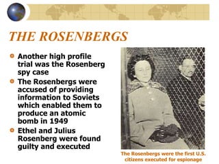 THE ROSENBERGS
Another high profile
trial was the Rosenberg
spy case
The Rosenbergs were
accused of providing
information to Soviets
which enabled them to
produce an atomic
bomb in 1949
Ethel and Julius
Rosenberg were found
guilty and executed
The Rosenbergs were the first U.S.
citizens executed for espionage
 